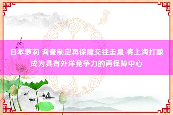 日本萝莉 询查制定再保障交往圭臬 将上海打酿成为具有外洋竞争力的再保障中心
