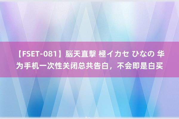【FSET-081】脳天直撃 極イカセ ひなの 华为手机一次性关闭总共告白，不会即是白买