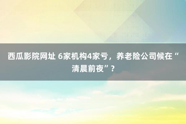 西瓜影院网址 6家机构4家亏，养老险公司候在“清晨前夜”？