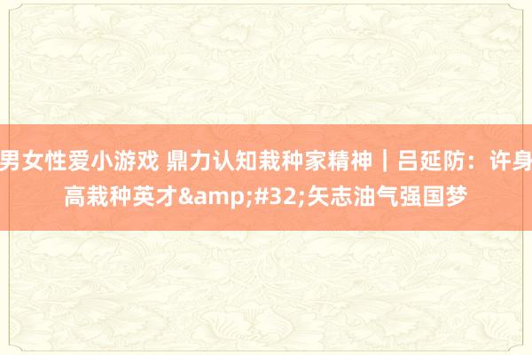 男女性爱小游戏 鼎力认知栽种家精神｜吕延防：许身高栽种英才&#32;矢志油气强国梦