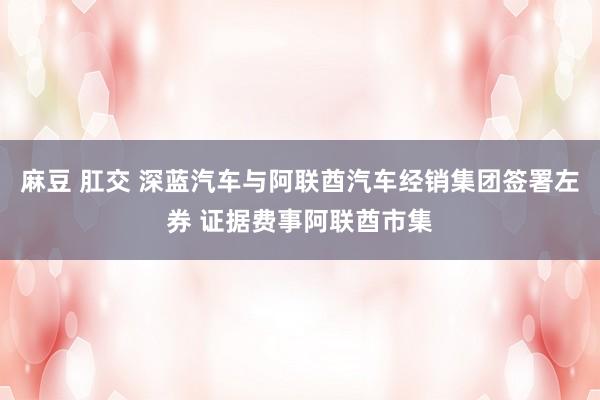 麻豆 肛交 深蓝汽车与阿联酋汽车经销集团签署左券 证据费事阿联酋市集