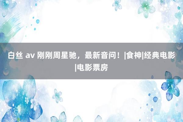白丝 av 刚刚周星驰，最新音问！|食神|经典电影|电影票房