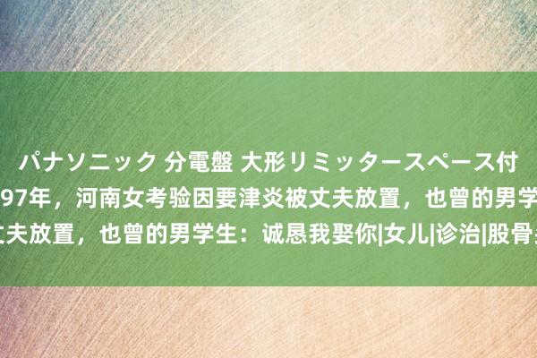 パナソニック 分電盤 大形リミッタースペース付 露出・半埋込両用形 97年，河南女考验因要津炎被丈夫放置，也曾的男学生：诚恳我娶你|女儿|诊治|股骨头坏死