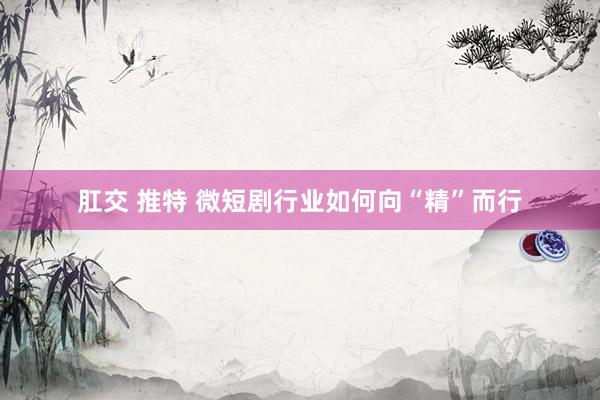 肛交 推特 微短剧行业如何向“精”而行