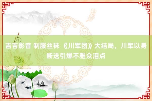 吉吉影音 制服丝袜 《川军团》大结局，川军以身断送引爆不雅众泪点