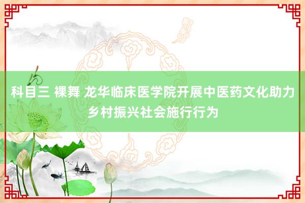 科目三 裸舞 龙华临床医学院开展中医药文化助力乡村振兴社会施行行为