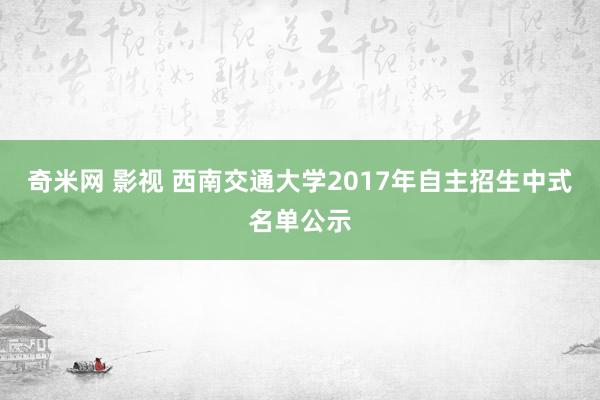 奇米网 影视 西南交通大学2017年自主招生中式名单公示