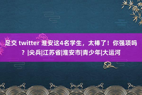 足交 twitter 淮安这4名学生，太棒了！你强项吗？|尖兵|江苏省|淮安市|青少年|大运河