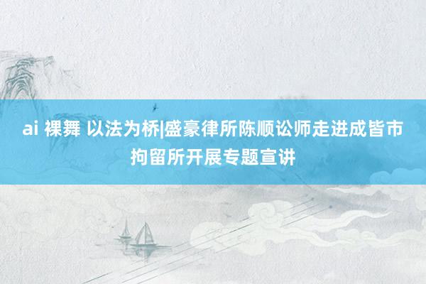 ai 裸舞 以法为桥|盛豪律所陈顺讼师走进成皆市拘留所开展专题宣讲