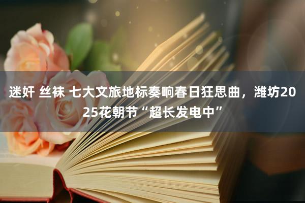 迷奸 丝袜 七大文旅地标奏响春日狂思曲，潍坊2025花朝节“超长发电中”