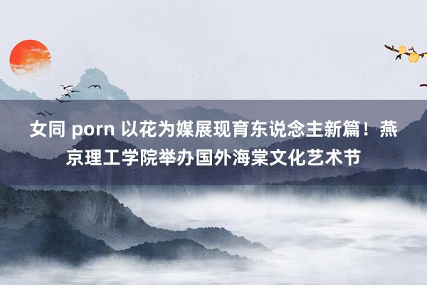 女同 porn 以花为媒展现育东说念主新篇！燕京理工学院举办国外海棠文化艺术节