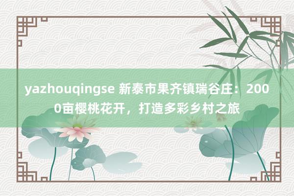yazhouqingse 新泰市果齐镇瑞谷庄：2000亩樱桃花开，打造多彩乡村之旅