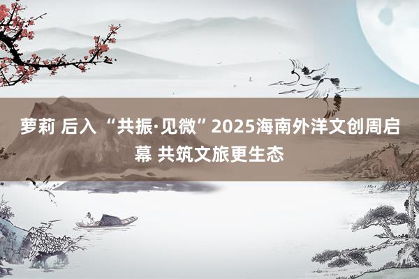 萝莉 后入 “共振·见微”2025海南外洋文创周启幕 共筑文旅更生态