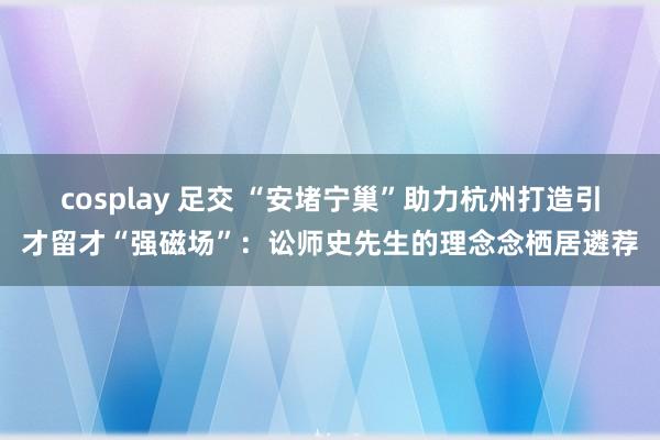 cosplay 足交 “安堵宁巢”助力杭州打造引才留才“强磁场”：讼师史先生的理念念栖居遴荐