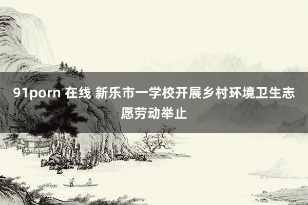 91porn 在线 新乐市一学校开展乡村环境卫生志愿劳动举止