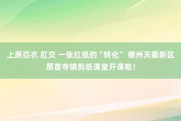 上原亞衣 肛交 一张红纸的“转化” 德州天衢新区昂首寺镇剪纸课堂开课啦！