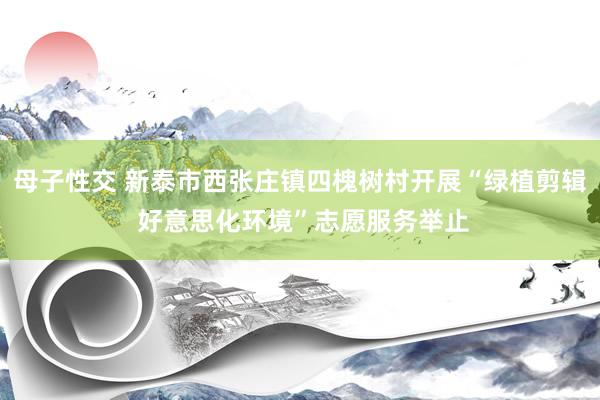 母子性交 新泰市西张庄镇四槐树村开展“绿植剪辑 好意思化环境”志愿服务举止
