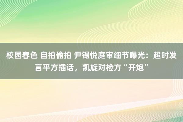 校园春色 自拍偷拍 尹锡悦庭审细节曝光：超时发言平方插话，凯旋对检方“开炮”
