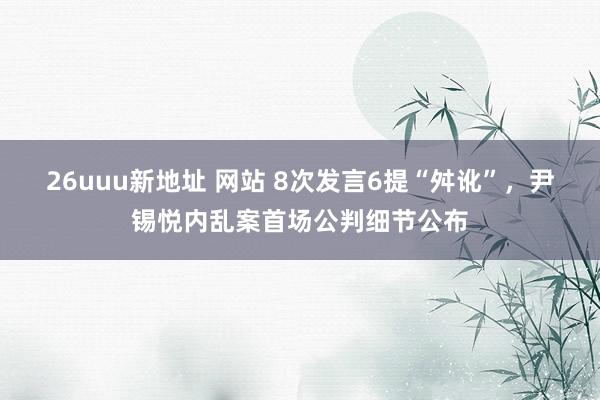 26uuu新地址 网站 8次发言6提“舛讹”，尹锡悦内乱案首场公判细节公布