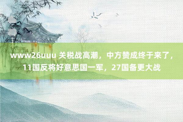 www26uuu 关税战高潮，中方赞成终于来了，11国反将好意思国一军，27国备更大战