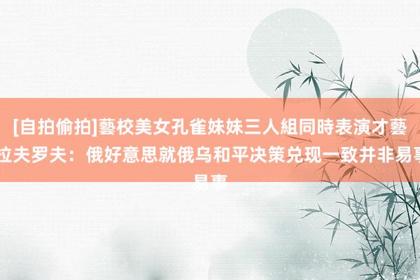 [自拍偷拍]藝校美女孔雀妹妹三人組同時表演才藝 拉夫罗夫：俄好意思就俄乌和平决策兑现一致并非易事