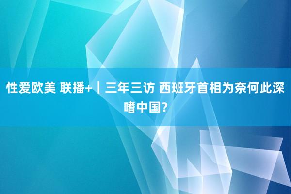 性爱欧美 联播+｜三年三访 西班牙首相为奈何此深嗜中国？