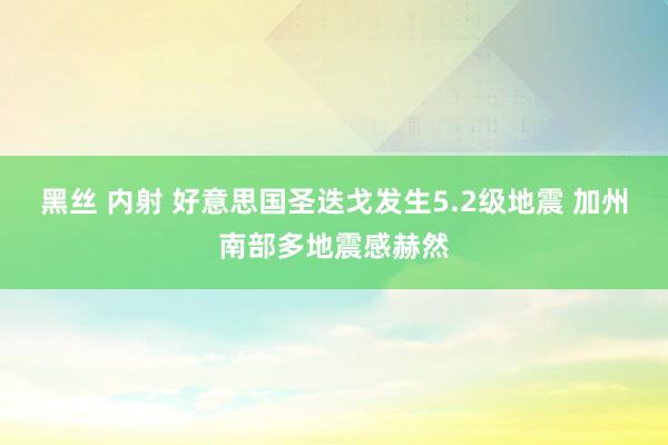 黑丝 内射 好意思国圣迭戈发生5.2级地震 加州南部多地震感赫然