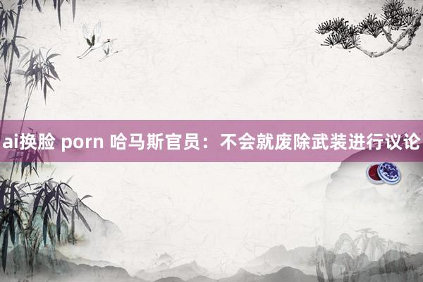 ai换脸 porn 哈马斯官员：不会就废除武装进行议论