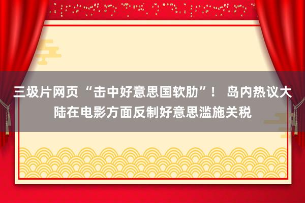 三圾片网页 “击中好意思国软肋”！ 岛内热议大陆在电影方面反制好意思滥施关税