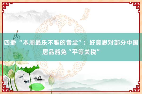 四播 “本周最乐不雅的音尘”：好意思对部分中国居品豁免“平等关税”