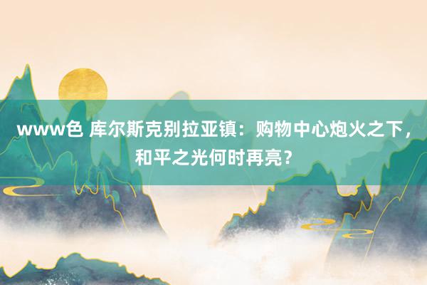 www色 库尔斯克别拉亚镇：购物中心炮火之下，和平之光何时再亮？