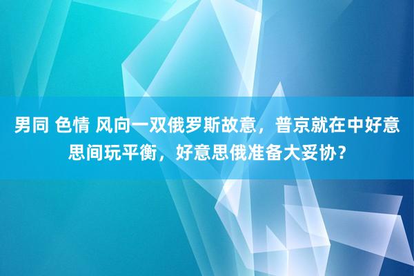 男同 色情 风向一双俄罗斯故意，普京就在中好意思间玩平衡，好意思俄准备大妥协？