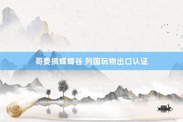哥要搞蝶蝶谷 列国玩物出口认证