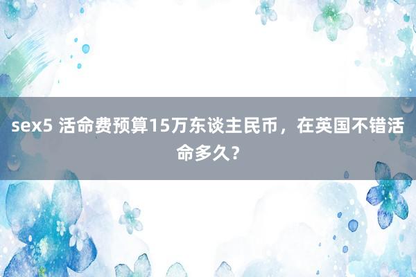 sex5 活命费预算15万东谈主民币，在英国不错活命多久？