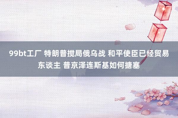 99bt工厂 特朗普搅局俄乌战 和平使臣已经贸易东谈主 普京泽连斯基如何搪塞
