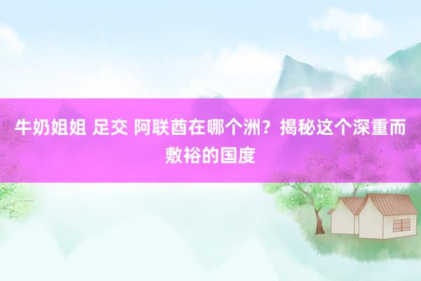 牛奶姐姐 足交 阿联酋在哪个洲？揭秘这个深重而敷裕的国度