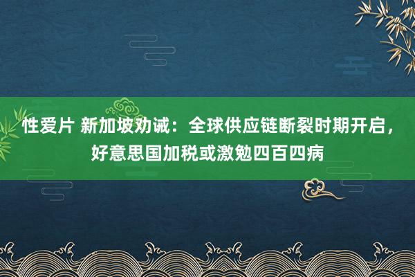 性爱片 新加坡劝诫：全球供应链断裂时期开启，好意思国加税或激勉四百四病