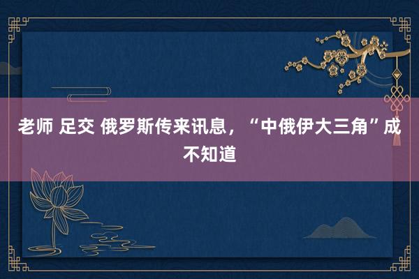 老师 足交 俄罗斯传来讯息，“中俄伊大三角”成不知道