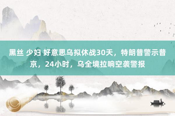 黑丝 少妇 好意思乌拟休战30天，特朗普警示普京，24小时，乌全境拉响空袭警报