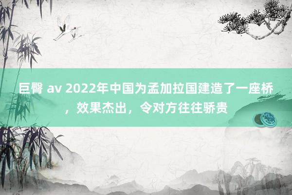巨臀 av 2022年中国为孟加拉国建造了一座桥，效果杰出，令对方往往骄贵