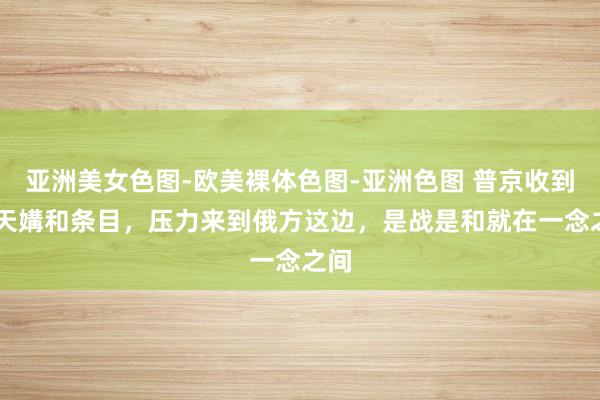 亚洲美女色图-欧美裸体色图-亚洲色图 普京收到30天媾和条目，压力来到俄方这边，是战是和就在一念之间