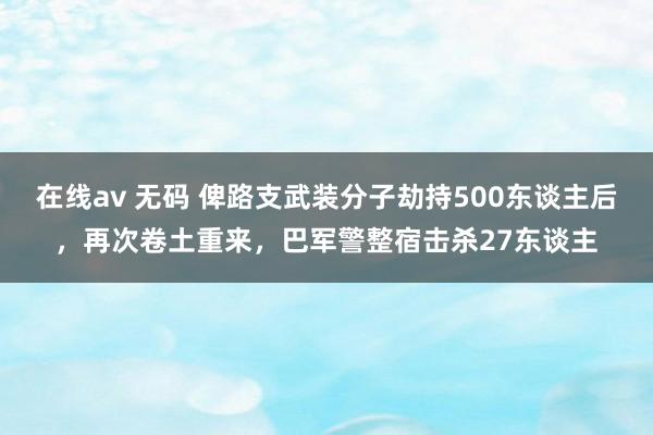 在线av 无码 俾路支武装分子劫持500东谈主后，再次卷土重来，巴军警整宿击杀27东谈主
