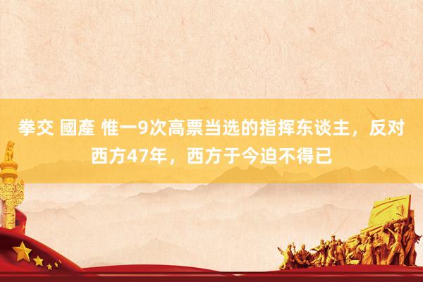 拳交 國產 惟一9次高票当选的指挥东谈主，反对西方47年，西方于今迫不得已