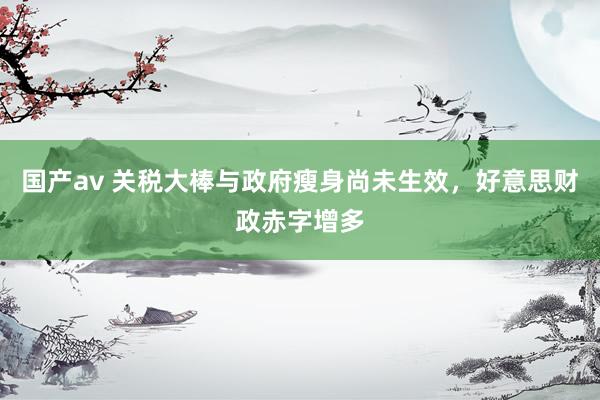 国产av 关税大棒与政府瘦身尚未生效，好意思财政赤字增多
