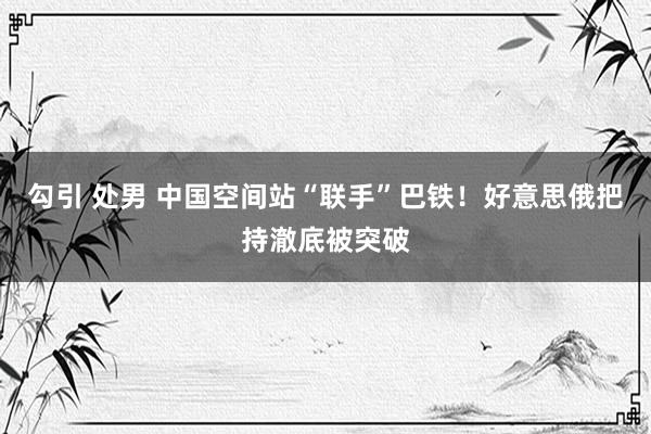 勾引 处男 中国空间站“联手”巴铁！好意思俄把持澈底被突破