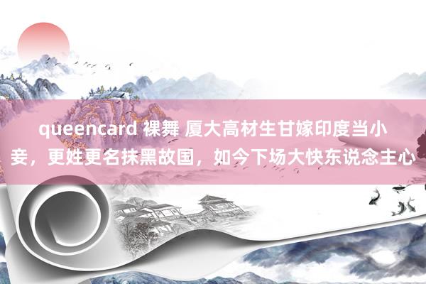 queencard 裸舞 厦大高材生甘嫁印度当小妾，更姓更名抹黑故国，如今下场大快东说念主心