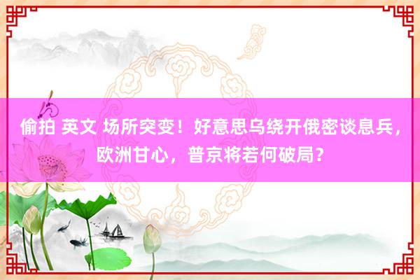 偷拍 英文 场所突变！好意思乌绕开俄密谈息兵，欧洲甘心，普京将若何破局？