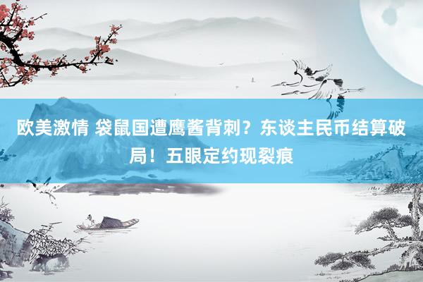 欧美激情 袋鼠国遭鹰酱背刺？东谈主民币结算破局！五眼定约现裂痕