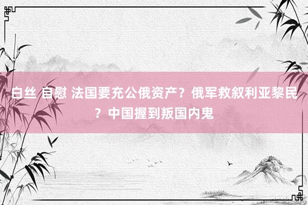 白丝 自慰 法国要充公俄资产？俄军救叙利亚黎民？中国握到叛国内鬼