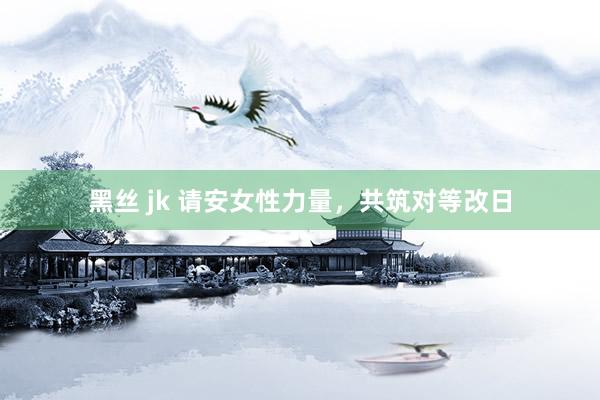 黑丝 jk 请安女性力量，共筑对等改日